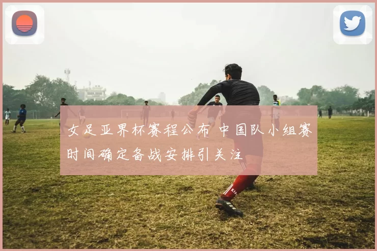 女足亚界杯赛程公布 中国队小组赛时间确定备战安排引关注