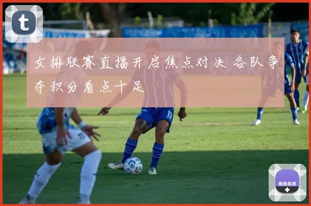 女排联赛直播开启焦点对决 各队争夺积分看点十足