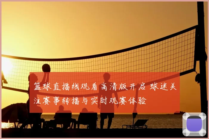 篮球直播线观看高清版开启 球迷关注赛事转播与实时观赛体验