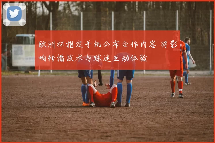 欧洲杯指定手机公布合作内容 将影响转播技术与球迷互动体验