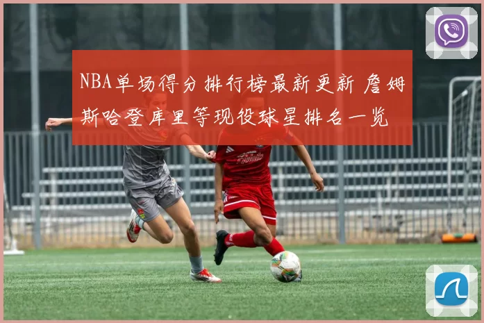 NBA单场得分排行榜最新更新 詹姆斯哈登库里等现役球星排名一览