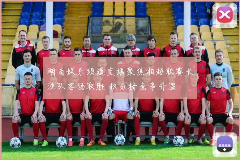 湖南娱乐频道直播聚焦湘超联赛长沙队客场取胜 积分榜竞争升温