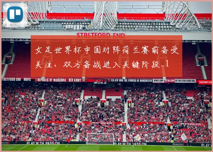女足世界杯中国对阵荷兰赛前备受关注,双方备战进入关键阶段_1