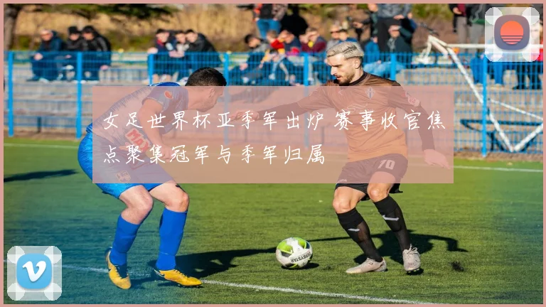 女足世界杯亚季军出炉 赛事收官焦点聚集冠军与季军归属