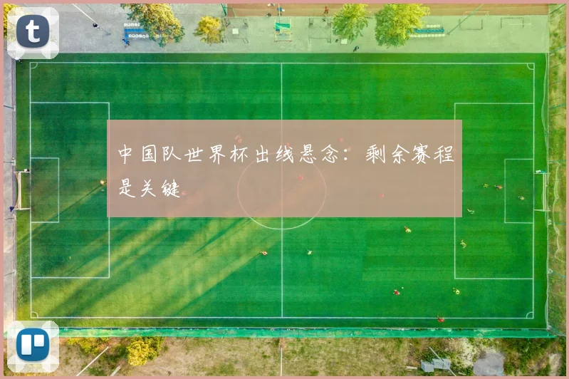 中国队世界杯出线悬念:剩余赛程是关键