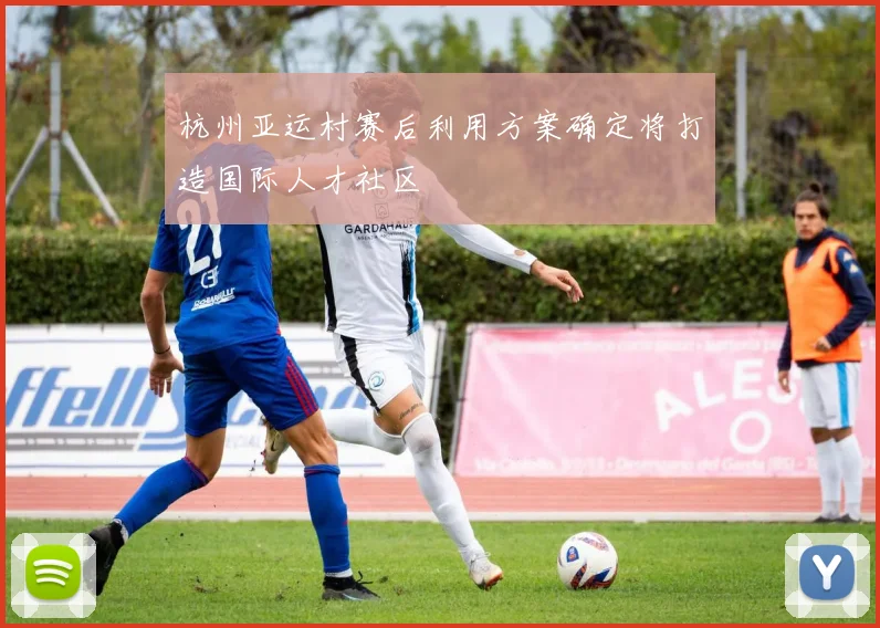 杭州亚运村赛后利用方案确定将打造国际人才社区