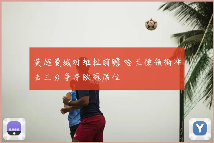 英超曼城对维拉前瞻 哈兰德领衔冲击三分争夺欧冠席位