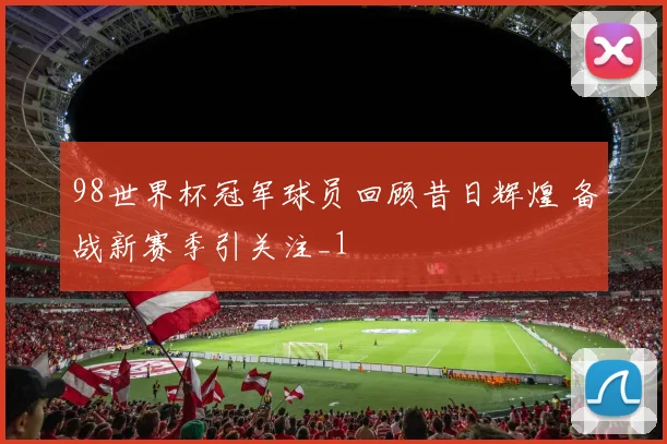 98世界杯冠军球员回顾昔日辉煌 备战新赛季引关注_1