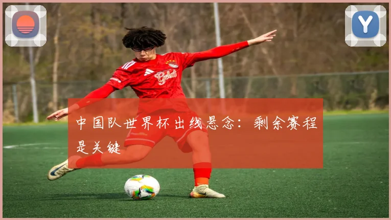 中国队世界杯出线悬念：剩余赛程是关键