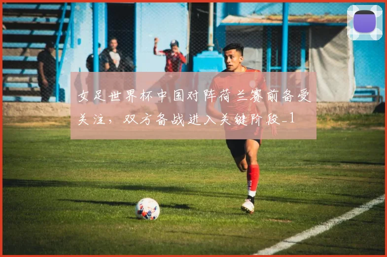 女足世界杯中国对阵荷兰赛前备受关注,双方备战进入关键阶段_1