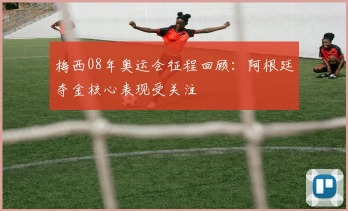 梅西08年奥运会征程回顾:阿根廷夺金核心表现受关注